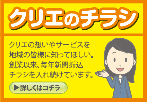 クリエのチラシ クリエの想いやサービスを地域の皆様に知ってほしい。創業以来、毎年新聞折込チラシを入れ続けています。 詳しくはこちら