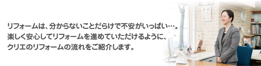 リフォームは、分からないことだらけで不安がいっぱい…。楽しく安心してリフォームを進めていただけるように、クリエのリフォームの流れをご紹介します。