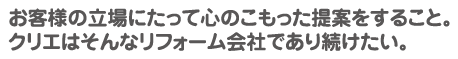 お客様の立場にたって心のこもった提案をすること。クリエはそんなリフォーム会社であり続けたい。