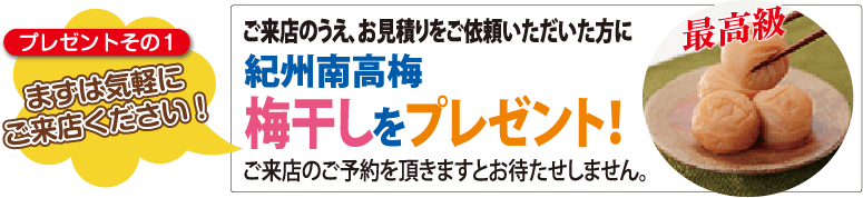 プレゼントその1　まずはお気軽にご来店ください！　ご来店の上、お見積りをご依頼いただいた方に紀州南高 最高級梅梅干しをプレゼント！ご来店後ご予約を頂きますとお待たせしません。