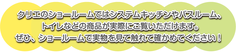 クリエのショールームではシステムキッチンやバスルーム、トイレなどの商品が実際にご覧いただけます。ぜひ、ショールームで実物を見て触れて確かめてください！