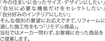 「今の住まいに合ったサイズ・デザインにしたい」「自分に必要な機能だけをセレクトしたい」「自分好みのインテリアにしたい」そんな個別の要望にお応えできて、リフォームに適した施工性をもつ「リモデル商品」。当社ではメーカー問わず、お客様に合った商品をご提案します。