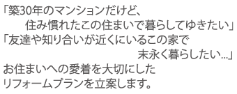 「築30年のマンションだけど、住み慣れたこの住まいで暮らしてゆきたい」「友達や知り合いが近くにいるこの家で末永く暮らしたい...」お住まいへの愛着を大切にしたリフォームプランを立案します。