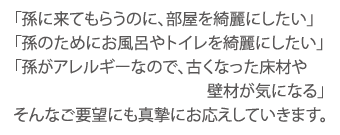 「孫に来てもらうのに、部屋を綺麗にしたい」「孫のためにお風呂やトイレを綺麗にしたい」「孫がアレルギーなので、古くなった床材や壁材が気になる」そんなご要望にも真摯にお応えしていきます。